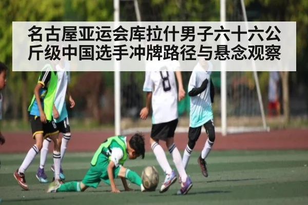 名古屋亚运会库拉什男子六十六公斤级中国选手冲牌路径与悬念观察